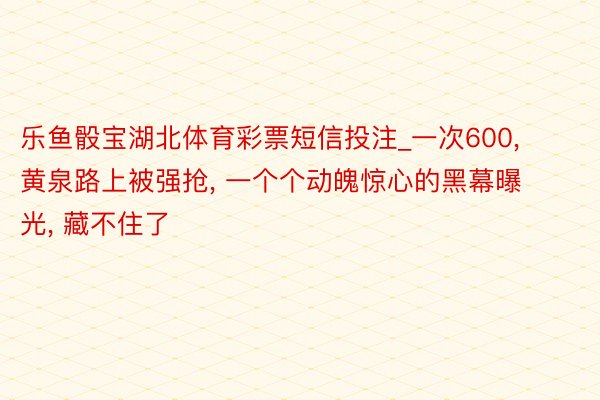 乐鱼骰宝湖北体育彩票短信投注_一次600, 黄泉路上被强抢, 一个个动魄惊心的黑幕曝光, 藏不住了