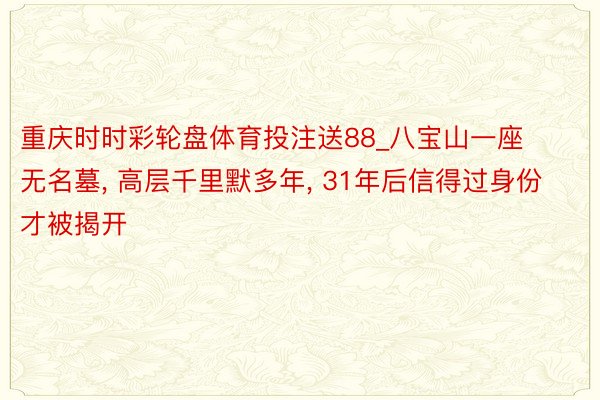 重庆时时彩轮盘体育投注送88_八宝山一座无名墓， 高层千里默多年， 31年后信得过身份才被揭开