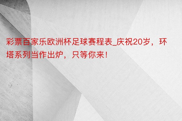 彩票百家乐欧洲杯足球赛程表_庆祝20岁，环塔系列当作出炉，只等你来！