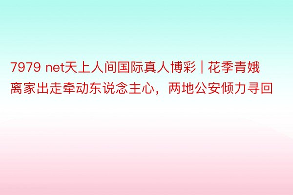 7979 net天上人间国际真人博彩 | 花季青娥离家出走牵动东说念主心，两地公安倾力寻回