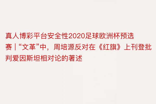 真人博彩平台安全性2020足球欧洲杯预选赛 | “文革”中，周培源反对在《红旗》上刊登批判爱因斯坦相对论的著述