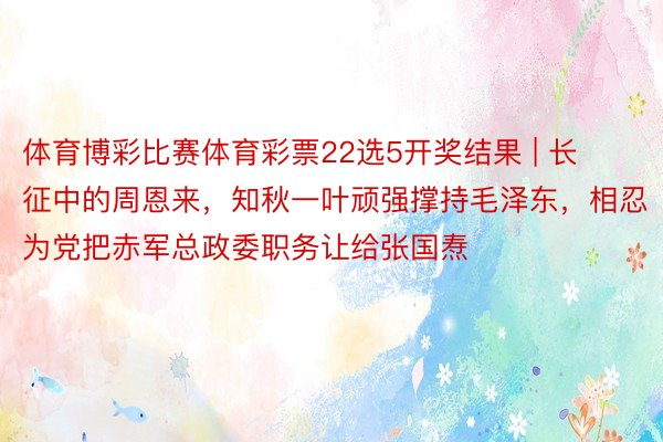 体育博彩比赛体育彩票22选5开奖结果 | 长征中的周恩来，知秋一叶顽强撑持毛泽东，相忍为党把赤军总政委职务让给张国焘