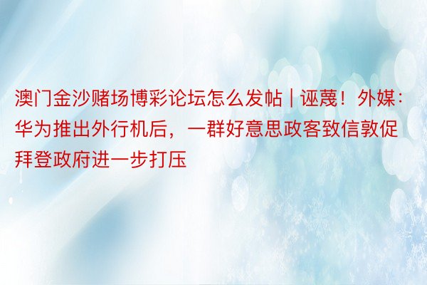 澳门金沙赌场博彩论坛怎么发帖 | 诬蔑！外媒：华为推出外行机后，一群好意思政客致信敦促拜登政府进一步打压