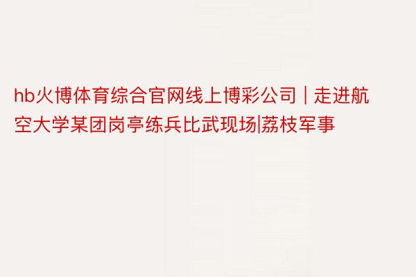 hb火博体育综合官网线上博彩公司 | 走进航空大学某团岗亭练兵比武现场|荔枝军事