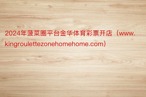 2024年菠菜圈平台金华体育彩票开店（www.kingroulettezonehomehome.com）