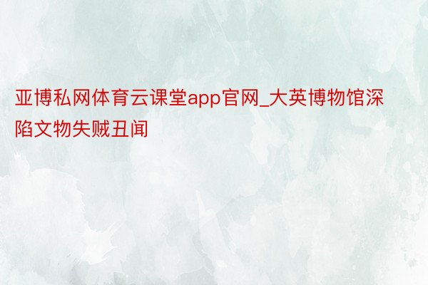 亚博私网体育云课堂app官网_大英博物馆深陷文物失贼丑闻