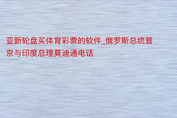 亚新轮盘买体育彩票的软件_俄罗斯总统普京与印度总理莫迪通电话