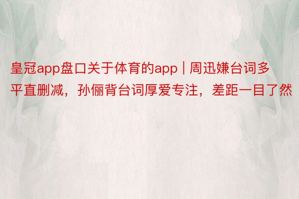 皇冠app盘口关于体育的app | 周迅嫌台词多平直删减，孙俪背台词厚爱专注，差距一目了然