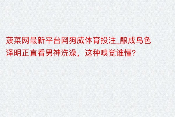 菠菜网最新平台网狗威体育投注_酿成鸟色泽明正直看男神洗澡，这种嗅觉谁懂？