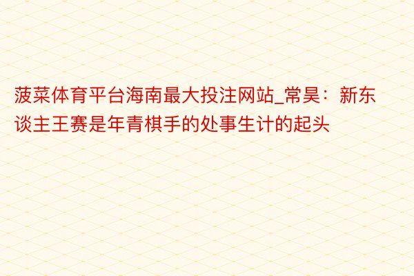 菠菜体育平台海南最大投注网站_常昊：新东谈主王赛是年青棋手的处事生计的起头