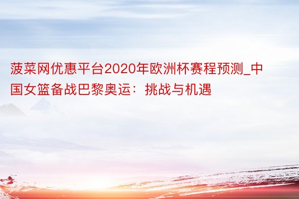 菠菜网优惠平台2020年欧洲杯赛程预测_中国女篮备战巴黎奥运：挑战与机遇