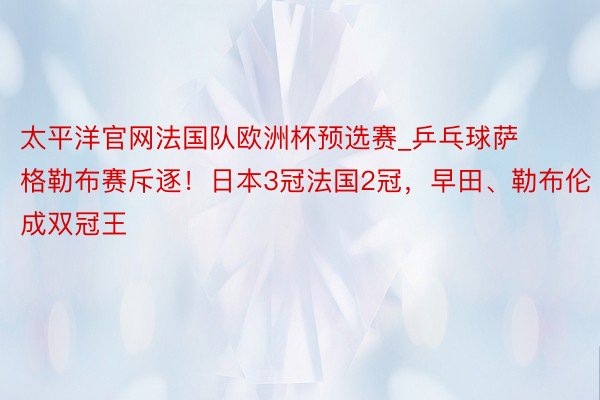 太平洋官网法国队欧洲杯预选赛_乒乓球萨格勒布赛斥逐！日本3冠法国2冠，早田、勒布伦成双冠王