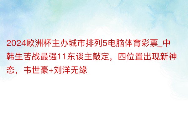 2024欧洲杯主办城市排列5电脑体育彩票_中韩生苦战最强11东谈主敲定，四位置出现新神态，韦世豪+刘洋无缘