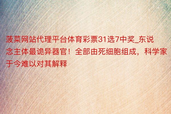 菠菜网站代理平台体育彩票31选7中奖_东说念主体最诡异器官！全部由死细胞组成，科学家于今难以对其解释