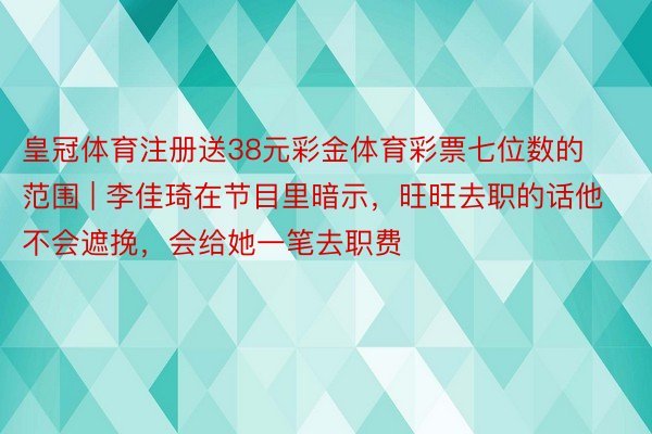 皇冠体育注册送38元彩金体育彩票七位数的范围 | 李佳琦在节目里暗示，旺旺去职的话他不会遮挽，会给她一笔去职费