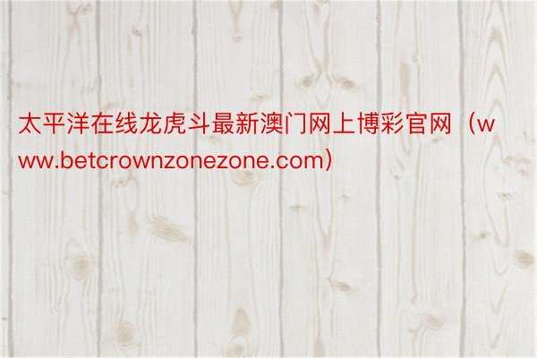 太平洋在线龙虎斗最新澳门网上博彩官网（www.betcrownzonezone.com）