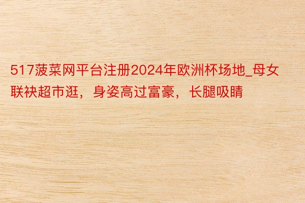 517菠菜网平台注册2024年欧洲杯场地_母女联袂超市逛，身姿高过富豪，长腿吸睛