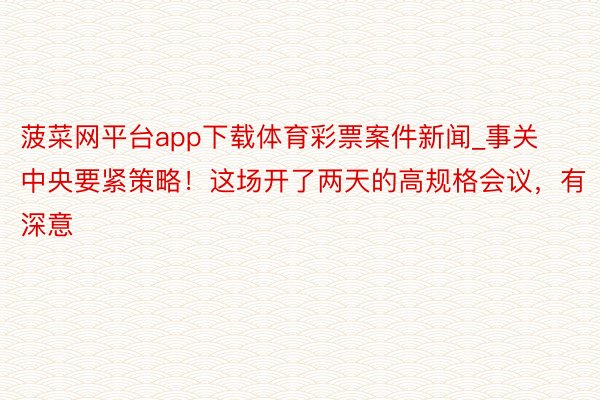 菠菜网平台app下载体育彩票案件新闻_事关中央要紧策略！这场开了两天的高规格会议，有深意