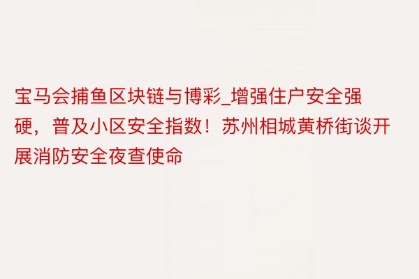 宝马会捕鱼区块链与博彩_增强住户安全强硬，普及小区安全指数！苏州相城黄桥街谈开展消防安全夜查使命