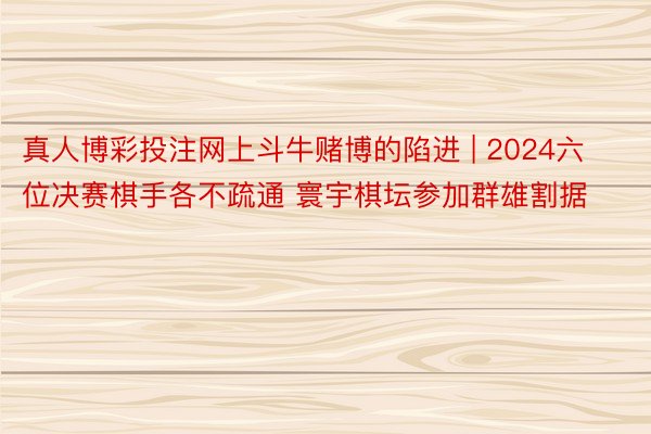 真人博彩投注网上斗牛赌博的陷进 | 2024六位决赛棋手各不疏通 寰宇棋坛参加群雄割据