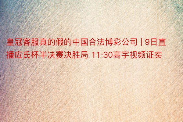 皇冠客服真的假的中国合法博彩公司 | 9日直播应氏杯半决赛决胜局 11:30高宇视频证实