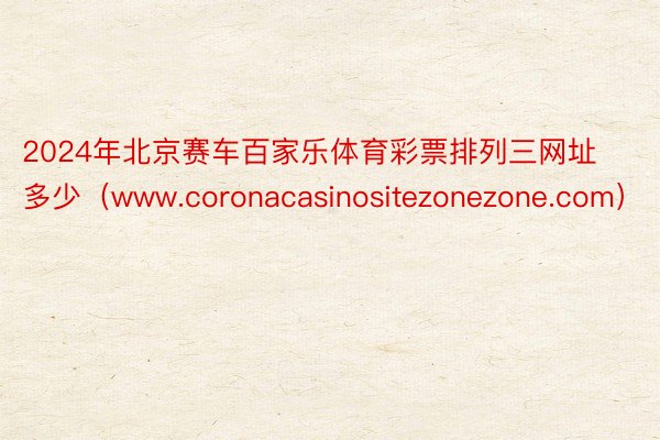 2024年北京赛车百家乐体育彩票排列三网址多少（www.coronacasinositezonezone.com）