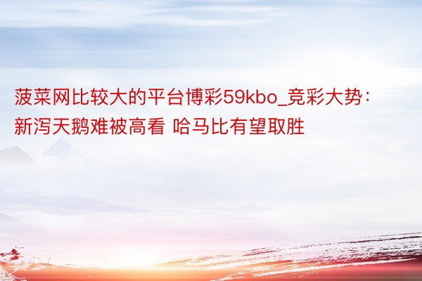 菠菜网比较大的平台博彩59kbo_竞彩大势：新泻天鹅难被高看 哈马比有望取胜