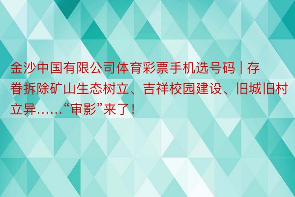 金沙中国有限公司体育彩票手机选号码 | 存眷拆除矿山生态树立、吉祥校园建设、旧城旧村立异……“审影”来了！