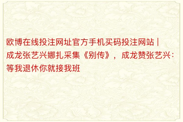 欧博在线投注网址官方手机买码投注网站 | 成龙张艺兴娜扎采集《别传》，成龙赞张艺兴：等我退休你就接我班