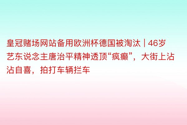 皇冠赌场网站备用欧洲杯德国被淘汰 | 46岁艺东说念主唐治平精神透顶“疯癫”，大街上沾沾自喜，拍打车辆拦车