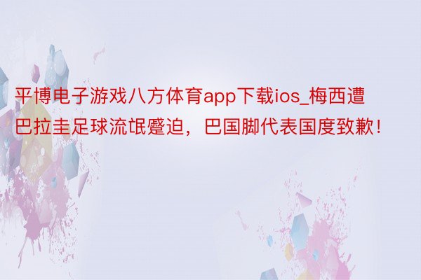 平博电子游戏八方体育app下载ios_梅西遭巴拉圭足球流氓蹙迫，巴国脚代表国度致歉！