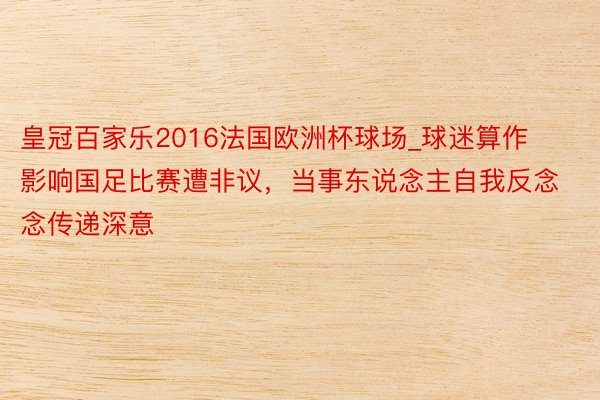 皇冠百家乐2016法国欧洲杯球场_球迷算作影响国足比赛遭非议，当事东说念主自我反念念传递深意