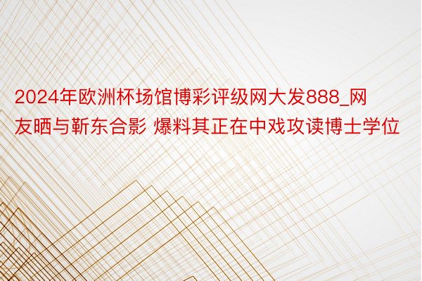 2024年欧洲杯场馆博彩评级网大发888_网友晒与靳东合影 爆料其正在中戏攻读博士学位