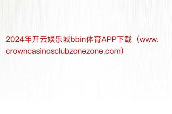 2024年开云娱乐城bbin体育APP下载（www.crowncasinosclubzonezone.com）