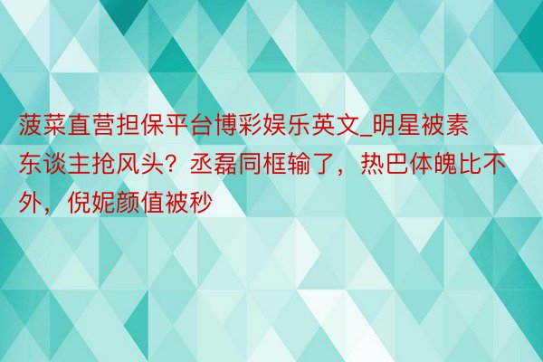 菠菜直营担保平台博彩娱乐英文_明星被素东谈主抢风头？丞磊同框输了，热巴体魄比不外，倪妮颜值被秒