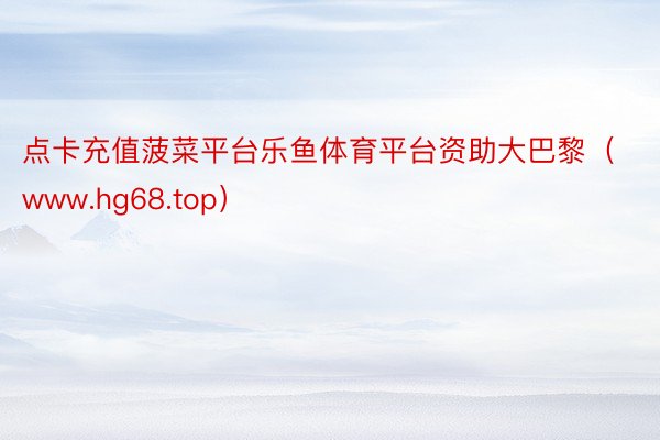 点卡充值菠菜平台乐鱼体育平台资助大巴黎（www.hg68.top）