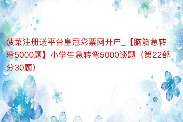 菠菜注册送平台皇冠彩票网开户_【脑筋急转弯5000题】小学生急转弯5000谈题（第22部分30题）