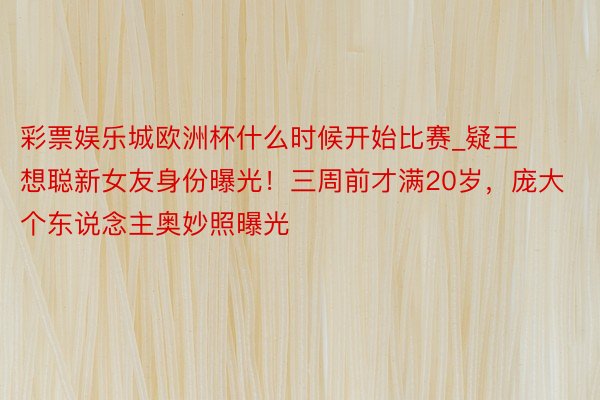 彩票娱乐城欧洲杯什么时候开始比赛_疑王想聪新女友身份曝光！三周前才满20岁，庞大个东说念主奥妙照曝光