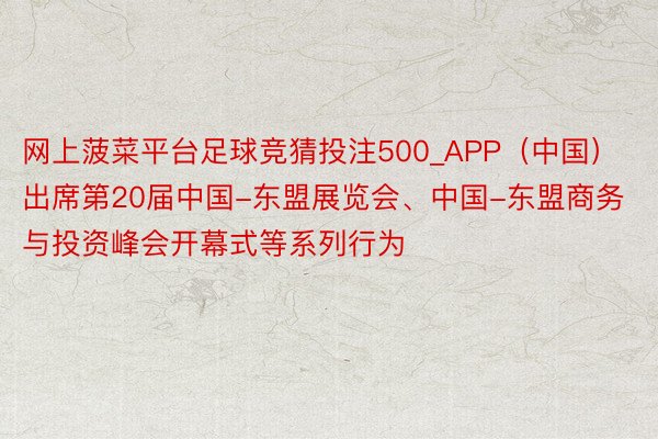 网上菠菜平台足球竞猜投注500_APP（中国）出席第20届中国-东盟展览会、中国-东盟商务与投资峰会开幕式等系列行为