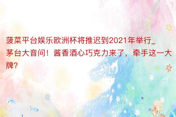 菠菜平台娱乐欧洲杯将推迟到2021年举行_茅台大音问！酱香酒心巧克力来了，牵手这一大牌？