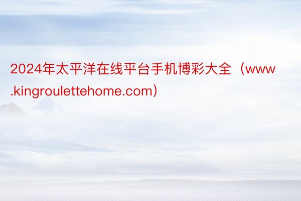 2024年太平洋在线平台手机博彩大全（www.kingroulettehome.com）