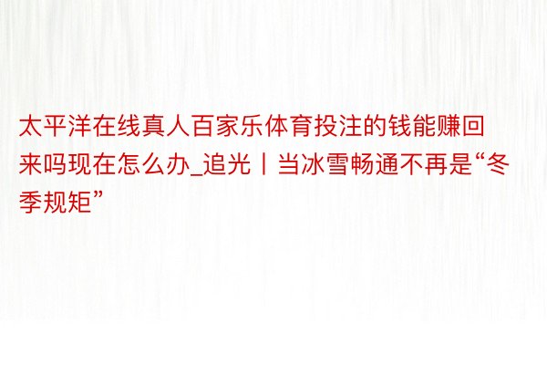 太平洋在线真人百家乐体育投注的钱能赚回来吗现在怎么办_追光丨当冰雪畅通不再是“冬季规矩”