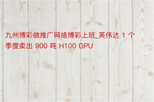 九州博彩做推广网络博彩上班_英伟达 1 个季度卖出 900 吨 H100 GPU