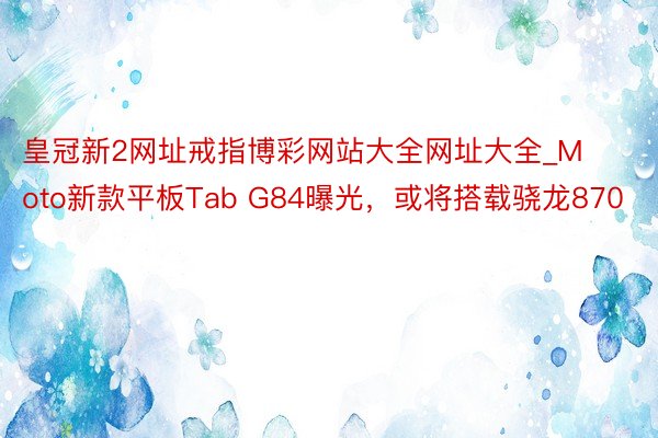 皇冠新2网址戒指博彩网站大全网址大全_Moto新款平板Tab G84曝光，或将搭载骁龙870