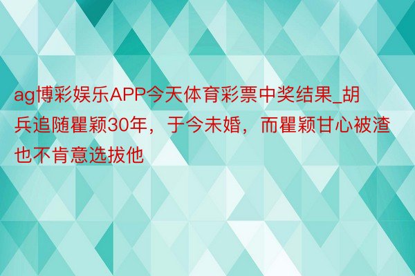 ag博彩娱乐APP今天体育彩票中奖结果_胡兵追随瞿颖30年，于今未婚，而瞿颖甘心被渣也不肯意选拔他