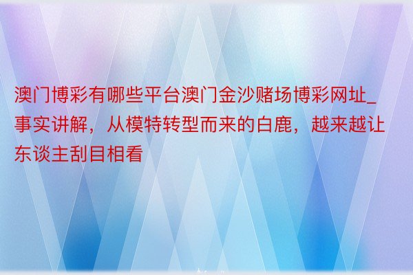 澳门博彩有哪些平台澳门金沙赌场博彩网址_事实讲解，从模特转型而来的白鹿，越来越让东谈主刮目相看