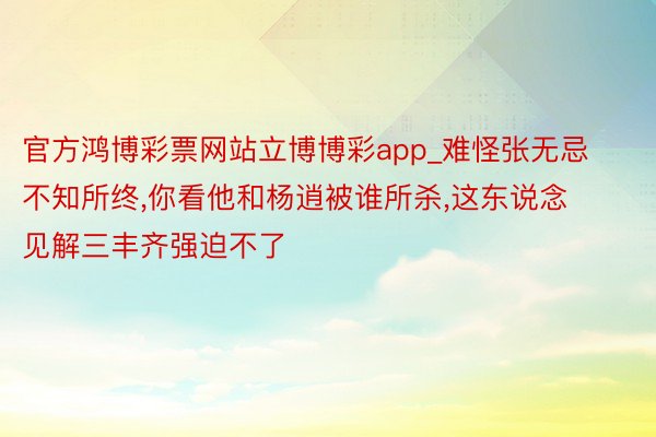 官方鸿博彩票网站立博博彩app_难怪张无忌不知所终,你看他和杨逍被谁所杀,这东说念见解三丰齐强迫不了