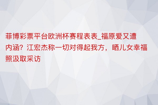 菲博彩票平台欧洲杯赛程表表_福原爱又遭内涵？江宏杰称一切对得起我方，晒儿女幸福照汲取采访