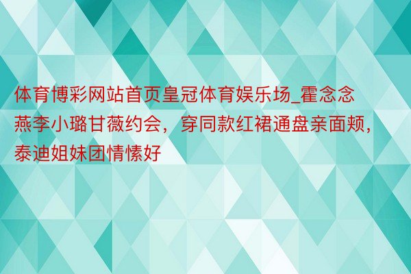 体育博彩网站首页皇冠体育娱乐场_霍念念燕李小璐甘薇约会，穿同款红裙通盘亲面颊，泰迪姐妹团情愫好