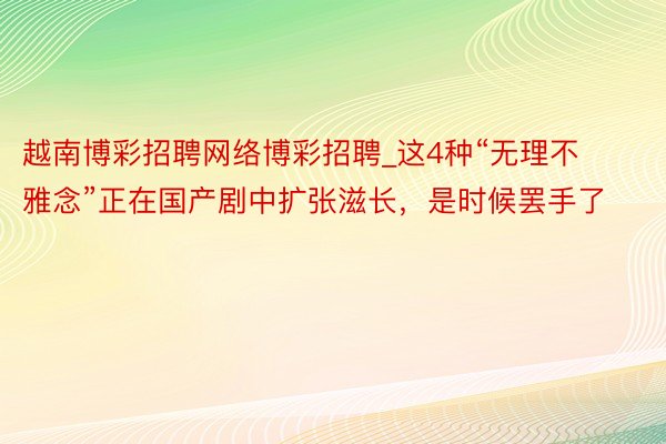 越南博彩招聘网络博彩招聘_这4种“无理不雅念”正在国产剧中扩张滋长，是时候罢手了